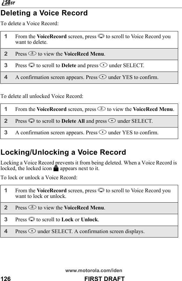 www.motorola.com/iden126                                           FIRST DRAFTDeleting a Voice RecordTo delete a Voice Record:To delete all unlocked Voice Record:Locking/Unlocking a Voice RecordLocking a Voice Record prevents it from being deleted. When a Voice Record is locked, the locked icon M appears next to it.To lock or unlock a Voice Record:1From the VoiceRecord screen, press R to scroll to Voice Record you want to delete.2Press m to view the VoiceRecd Menu.3Press R to scroll to Delete and press B under SELECT. 4A confirmation screen appears. Press A under YES to confirm.1From the VoiceRecord screen, press m to view the VoiceRecd Menu.2Press R to scroll to Delete All and press B under SELECT. 3A confirmation screen appears. Press A under YES to confirm.1From the VoiceRecord screen, press R to scroll to Voice Record you want to lock or unlock.2Press m to view the VoiceRecd Menu.3Press R to scroll to Lock or Unlock. 4Press B under SELECT. A confirmation screen displays.