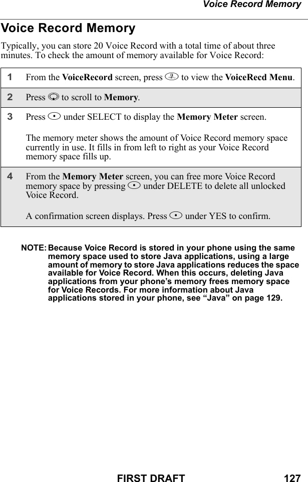 Voice Record MemoryFIRST DRAFT                                  127Voice Record MemoryTypically, you can store 20 Voice Record with a total time of about three minutes. To check the amount of memory available for Voice Record:NOTE: Because Voice Record is stored in your phone using the same memory space used to store Java applications, using a large amount of memory to store Java applications reduces the space available for Voice Record. When this occurs, deleting Java applications from your phone’s memory frees memory space for Voice Records. For more information about Java applications stored in your phone, see “Java” on page 129.1From the VoiceRecord screen, press m to view the VoiceRecd Menu.2Press R to scroll to Memory.3Press B under SELECT to display the Memory Meter screen.The memory meter shows the amount of Voice Record memory space currently in use. It fills in from left to right as your Voice Record memory space fills up.4From the Memory Meter screen, you can free more Voice Record memory space by pressing B under DELETE to delete all unlocked Vo i c e  R e c o r d .A confirmation screen displays. Press A under YES to confirm.