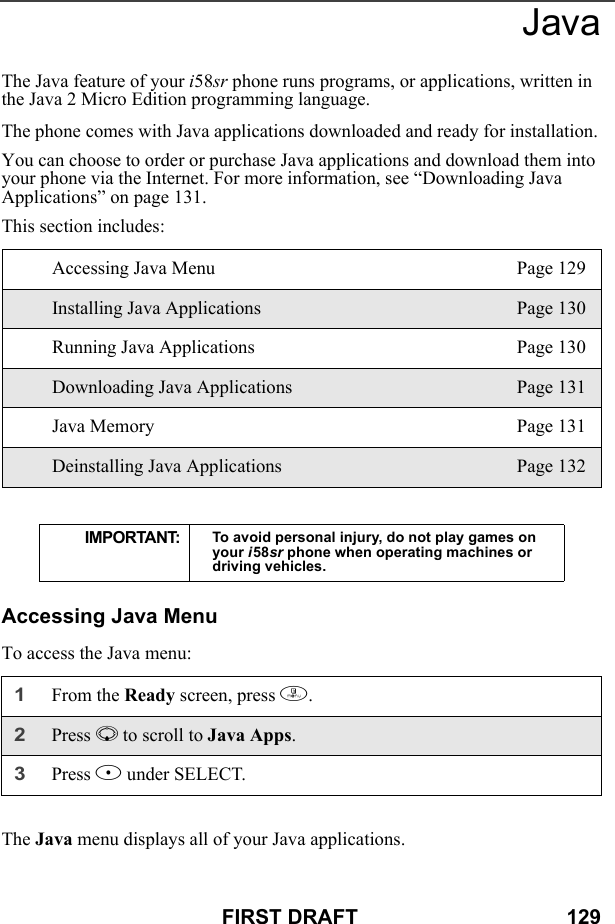 FIRST DRAFT                                    129JavaThe Java feature of your i58sr phone runs programs, or applications, written in the Java 2 Micro Edition programming language.The phone comes with Java applications downloaded and ready for installation.You can choose to order or purchase Java applications and download them into your phone via the Internet. For more information, see “Downloading Java Applications” on page 131. This section includes:Accessing Java MenuTo access the Java menu:The Java menu displays all of your Java applications.Accessing Java Menu Page 129Installing Java Applications Page 130Running Java Applications Page 130Downloading Java Applications Page 131Java Memory Page 131Deinstalling Java Applications Page 132IMPORTANT: To avoid personal injury, do not play games on your i58sr phone when operating machines or driving vehicles.1From the Ready screen, press m. 2Press R to scroll to Java Apps.3Press B under SELECT.