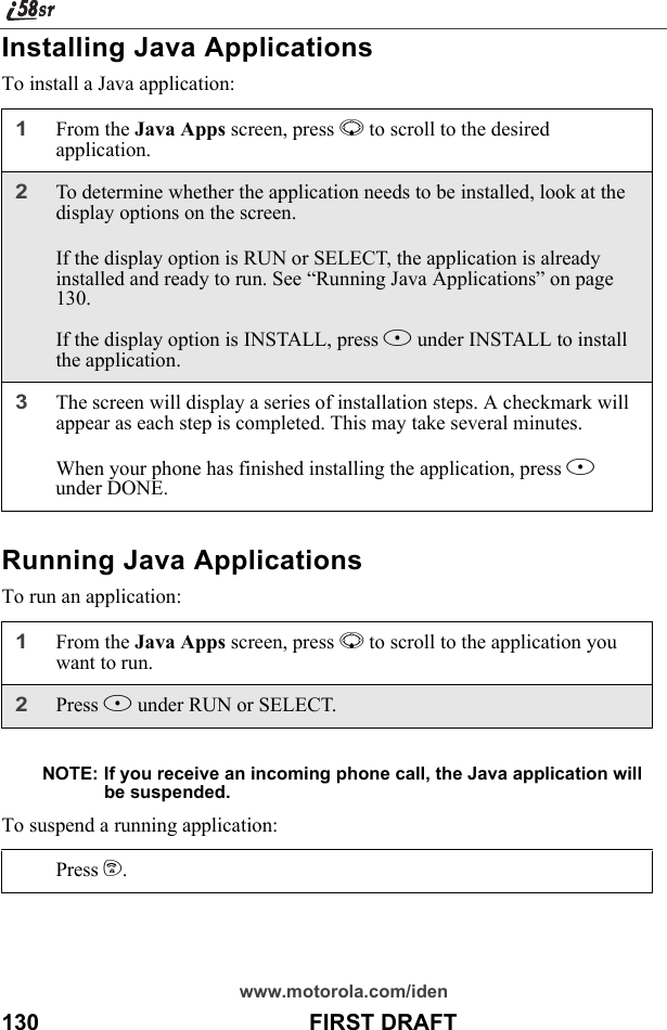 www.motorola.com/iden130                                           FIRST DRAFTInstalling Java ApplicationsTo install a Java application:Running Java ApplicationsTo run an application:NOTE: If you receive an incoming phone call, the Java application will be suspended.To suspend a running application:1From the Java Apps screen, press R to scroll to the desired application.2To determine whether the application needs to be installed, look at the display options on the screen. If the display option is RUN or SELECT, the application is already installed and ready to run. See “Running Java Applications” on page 130.If the display option is INSTALL, press B under INSTALL to install the application.3The screen will display a series of installation steps. A checkmark will appear as each step is completed. This may take several minutes.When your phone has finished installing the application, press A under DONE.1From the Java Apps screen, press R to scroll to the application you want to run. 2Press B under RUN or SELECT.Press e.