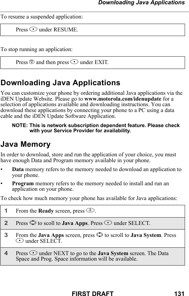 Downloading Java ApplicationsFIRST DRAFT                                  131To resume a suspended application:To stop running an application:Downloading Java ApplicationsYou can customize your phone by ordering additional Java applications via the iDEN Update Website. Please go to www.motorola.com/idenupdate for a selection of applications available and downloading instructions. You can download these applications by connecting your phone to a PC using a data cable and the iDEN Update Software Application.NOTE: This is network subscription dependent feature. Please check with your Service Provider for availability.Java MemoryIn order to download, store and run the application of your choice, you must have enough Data and Program memory available in your phone.•Data memory refers to the memory needed to download an application to your phone. •Program memory refers to the memory needed to install and run an application on your phone.To check how much memory your phone has available for Java applications:Press B under RESUME.Press e and then press A under EXIT.1From the Ready screen, press m. 2Press S to scoll to Java Apps. Press B under SELECT.3From the Java Apps screen, press S to scroll to Java System. Press B under SELECT.4Press B under NEXT to go to the Java System screen. The Data Space and Prog. Space information will be available.