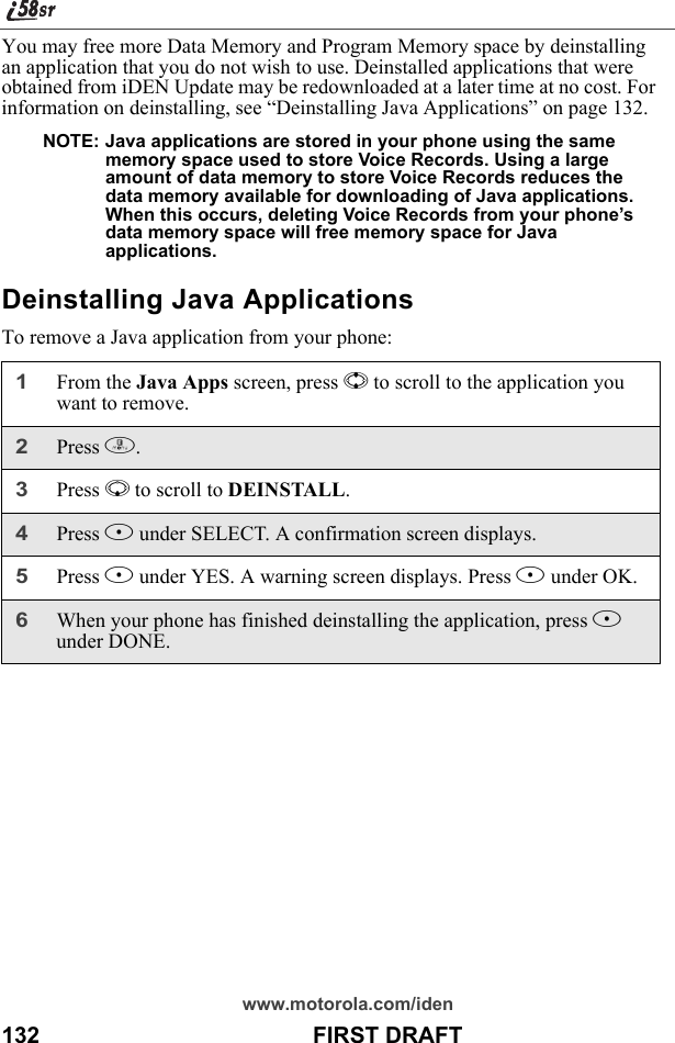 www.motorola.com/iden132                                           FIRST DRAFTYou may free more Data Memory and Program Memory space by deinstalling an application that you do not wish to use. Deinstalled applications that were obtained from iDEN Update may be redownloaded at a later time at no cost. For information on deinstalling, see “Deinstalling Java Applications” on page 132.NOTE: Java applications are stored in your phone using the same memory space used to store Voice Records. Using a large amount of data memory to store Voice Records reduces the data memory available for downloading of Java applications. When this occurs, deleting Voice Records from your phone’s data memory space will free memory space for Java applications.Deinstalling Java ApplicationsTo remove a Java application from your phone:1From the Java Apps screen, press S to scroll to the application you want to remove. 2Press m.3Press R to scroll to DEINSTALL.4Press B under SELECT. A confirmation screen displays. 5Press A under YES. A warning screen displays. Press A under OK.6When your phone has finished deinstalling the application, press A under DONE. 