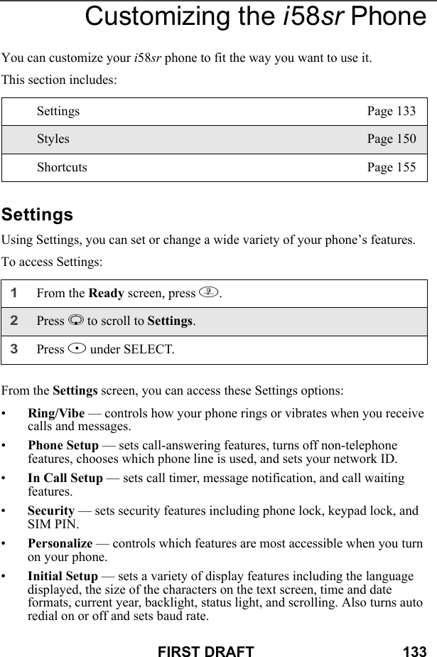 FIRST DRAFT                                    133Customizing the i58sr PhoneYou can customize your i58sr phone to fit the way you want to use it.This section includes:SettingsUsing Settings, you can set or change a wide variety of your phone’s features.To access Settings:From the Settings screen, you can access these Settings options:•Ring/Vibe — controls how your phone rings or vibrates when you receive calls and messages.•Phone Setup — sets call-answering features, turns off non-telephone features, chooses which phone line is used, and sets your network ID.•In Call Setup — sets call timer, message notification, and call waiting features.•Security — sets security features including phone lock, keypad lock, and SIM PIN.•Personalize — controls which features are most accessible when you turn on your phone.•Initial Setup — sets a variety of display features including the language displayed, the size of the characters on the text screen, time and date formats, current year, backlight, status light, and scrolling. Also turns auto redial on or off and sets baud rate.Settings Page 133Styles Page 150Shortcuts Page 1551From the Ready screen, press m. 2Press R to scroll to Settings.3Press B under SELECT.