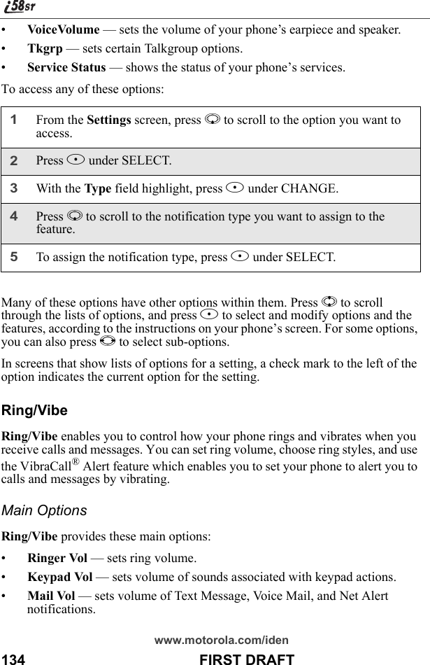 www.motorola.com/iden134                                           FIRST DRAFT•VoiceVolume — sets the volume of your phone’s earpiece and speaker.•Tkgrp — sets certain Talkgroup options.•Service Status — shows the status of your phone’s services.To access any of these options:Many of these options have other options within them. Press S to scroll through the lists of options, and press A to select and modify options and the features, according to the instructions on your phone’s screen. For some options, you can also press T to select sub-options.In screens that show lists of options for a setting, a check mark to the left of the option indicates the current option for the setting.Ring/VibeRing/Vibe enables you to control how your phone rings and vibrates when you receive calls and messages. You can set ring volume, choose ring styles, and use the VibraCall® Alert feature which enables you to set your phone to alert you to calls and messages by vibrating.Main OptionsRing/Vibe provides these main options:•Ringer Vol — sets ring volume.•Keypad Vol — sets volume of sounds associated with keypad actions.•Mail Vol — sets volume of Text Message, Voice Mail, and Net Alert notifications.1From the Settings screen, press R to scroll to the option you want to access.2Press B under SELECT.3With the Type field highlight, press B under CHANGE.4Press R to scroll to the notification type you want to assign to the feature.5To assign the notification type, press B under SELECT.