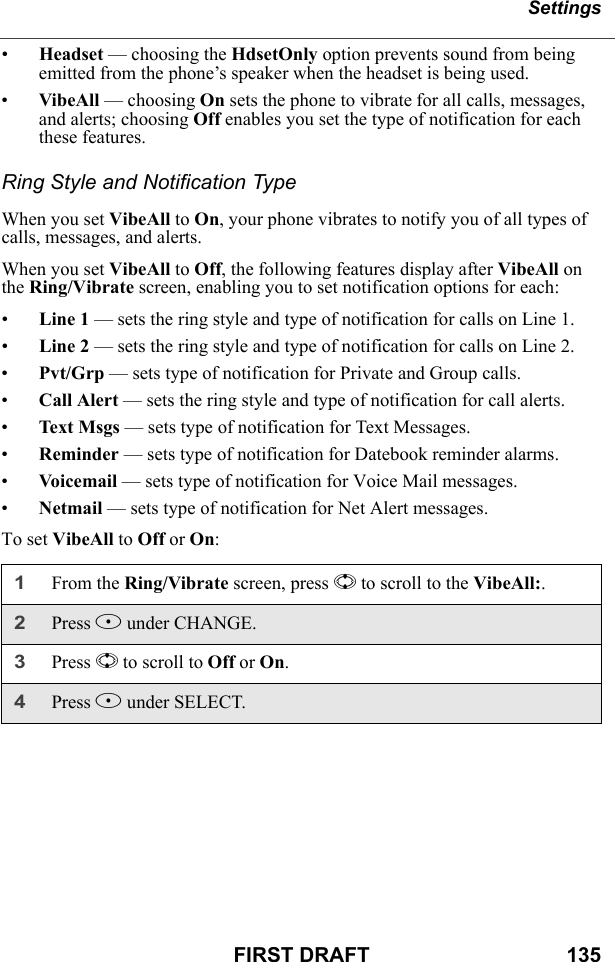 SettingsFIRST DRAFT                                  135•Headset — choosing the HdsetOnly option prevents sound from being emitted from the phone’s speaker when the headset is being used.•VibeAll — choosing On sets the phone to vibrate for all calls, messages, and alerts; choosing Off enables you set the type of notification for each these features.Ring Style and Notification TypeWhen you set VibeAll to On, your phone vibrates to notify you of all types of calls, messages, and alerts.When you set VibeAll to Off, the following features display after VibeAll on the Ring/Vibrate screen, enabling you to set notification options for each:•Line 1 — sets the ring style and type of notification for calls on Line 1. •Line 2 — sets the ring style and type of notification for calls on Line 2. •Pvt/Grp — sets type of notification for Private and Group calls.•Call Alert — sets the ring style and type of notification for call alerts.•Text Msgs — sets type of notification for Text Messages.•Reminder — sets type of notification for Datebook reminder alarms.•Voice m ail — sets type of notification for Voice Mail messages.•Netmail — sets type of notification for Net Alert messages.To set VibeAll to Off or On:1From the Ring/Vibrate screen, press S to scroll to the VibeAll:.2Press B under CHANGE.3Press S to scroll to Off or On.4Press B under SELECT.