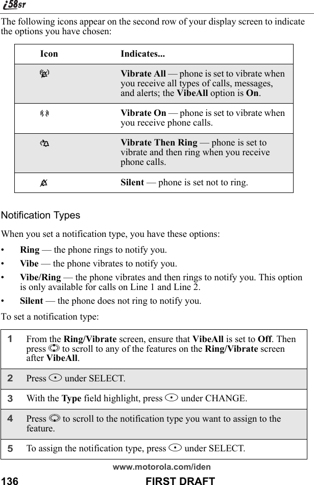 www.motorola.com/iden136                                           FIRST DRAFTThe following icons appear on the second row of your display screen to indicate the options you have chosen:Notification TypesWhen you set a notification type, you have these options:•Ring — the phone rings to notify you.•Vibe — the phone vibrates to notify you.•Vibe/Ring — the phone vibrates and then rings to notify you. This option is only available for calls on Line 1 and Line 2.•Silent — the phone does not ring to notify you.To set a notification type:Icon Indicates...-Vibrate All — phone is set to vibrate when you receive all types of calls, messages, and alerts; the VibeAll option is On.[Vibrate On — phone is set to vibrate when you receive phone calls.\Vibrate Then Ring — phone is set to vibrate and then ring when you receive phone calls.*Silent — phone is set not to ring.1From the Ring/Vibrate screen, ensure that VibeAll is set to Off. Then press S to scroll to any of the features on the Ring/Vibrate screen after VibeAll.2Press B under SELECT.3With the Type field highlight, press B under CHANGE.4Press R to scroll to the notification type you want to assign to the feature.5To assign the notification type, press B under SELECT.