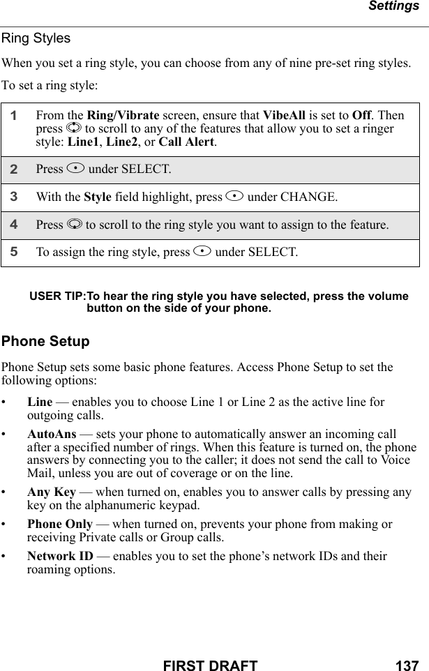 SettingsFIRST DRAFT                                  137Ring StylesWhen you set a ring style, you can choose from any of nine pre-set ring styles.To set a ring style:USER TIP:To hear the ring style you have selected, press the volume button on the side of your phone.Phone SetupPhone Setup sets some basic phone features. Access Phone Setup to set the following options:•Line — enables you to choose Line 1 or Line 2 as the active line for outgoing calls.•AutoAns — sets your phone to automatically answer an incoming call after a specified number of rings. When this feature is turned on, the phone answers by connecting you to the caller; it does not send the call to Voice Mail, unless you are out of coverage or on the line.•Any Key — when turned on, enables you to answer calls by pressing any key on the alphanumeric keypad.•Phone Only — when turned on, prevents your phone from making or receiving Private calls or Group calls.•Network ID — enables you to set the phone’s network IDs and their roaming options.1From the Ring/Vibrate screen, ensure that VibeAll is set to Off. Then press S to scroll to any of the features that allow you to set a ringer style: Line1, Line2, or Call Alert.2Press B under SELECT.3With the Style field highlight, press B under CHANGE.4Press R to scroll to the ring style you want to assign to the feature.5To assign the ring style, press B under SELECT.