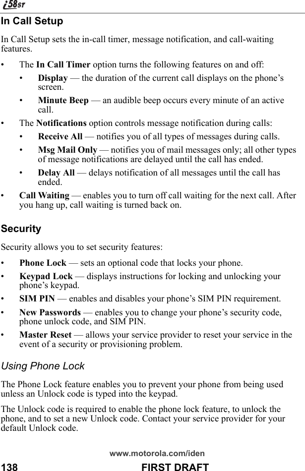 www.motorola.com/iden138                                           FIRST DRAFTIn Call SetupIn Call Setup sets the in-call timer, message notification, and call-waiting features.• The In Call Timer option turns the following features on and off:•Display — the duration of the current call displays on the phone’s screen.•Minute Beep — an audible beep occurs every minute of an active call.• The Notifications option controls message notification during calls:•Receive All — notifies you of all types of messages during calls.•Msg Mail Only — notifies you of mail messages only; all other types of message notifications are delayed until the call has ended.•Delay All — delays notification of all messages until the call has ended.•Call Waiting — enables you to turn off call waiting for the next call. After you hang up, call waiting is turned back on.SecuritySecurity allows you to set security features:•Phone Lock — sets an optional code that locks your phone.•Keypad Lock — displays instructions for locking and unlocking your phone’s keypad.•SIM PIN — enables and disables your phone’s SIM PIN requirement. •New Passwords — enables you to change your phone’s security code, phone unlock code, and SIM PIN. •Master Reset — allows your service provider to reset your service in the event of a security or provisioning problem.Using Phone LockThe Phone Lock feature enables you to prevent your phone from being used unless an Unlock code is typed into the keypad.The Unlock code is required to enable the phone lock feature, to unlock the phone, and to set a new Unlock code. Contact your service provider for your default Unlock code.