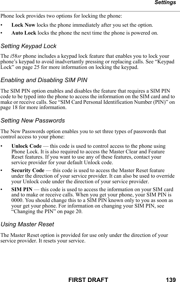 SettingsFIRST DRAFT                                  139Phone lock provides two options for locking the phone:•Lock Now locks the phone immediately after you set the option.•Auto Lock locks the phone the next time the phone is powered on.Setting Keypad LockThe i58sr phone includes a keypad lock feature that enables you to lock your phone’s keypad to avoid inadvertantly pressing or replacing calls. See “Keypad Lock” on page 25 for more information on locking the keypad.Enabling and Disabling SIM PINThe SIM PIN option enables and disables the feature that requires a SIM PIN code to be typed into the phone to access the information on the SIM card and to make or receive calls. See “SIM Card Personal Identification Number (PIN)” on page 18 for more information.Setting New PasswordsThe New Passwords option enables you to set three types of passwords that control access to your phone:•Unlock Code — this code is used to control access to the phone using Phone Lock. It is also required to access the Master Clear and Feature Reset features. If you want to use any of these features, contact your service provider for your default Unlock code.•Security Code — this code is used to access the Master Reset feature under the direction of your service provider. It can also be used to override your Unlock code under the direction of your service provider.•SIM PIN — this code is used to access the information on your SIM card and to make or receive calls. When you get your phone, your SIM PIN is 0000. You should change this to a SIM PIN known only to you as soon as your get your phone. For information on changing your SIM PIN, see “Changing the PIN” on page 20.Using Master ResetThe Master Reset option is provided for use only under the direction of your service provider. It resets your service.