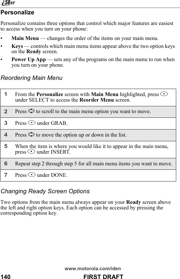 www.motorola.com/iden140                                           FIRST DRAFTPersonalizePersonalize contains three options that control which major features are easiest to access when you turn on your phone:•Main Menu — changes the order of the items on your main menu.•Keys — controls which main menu items appear above the two option keys on the Ready screen.•Power Up App — sets any of the programs on the main menu to run when you turn on your phone.Reordering Main MenuChanging Ready Screen OptionsTwo options from the main menu always appear on your Ready screen above the left and right option keys. Each option can be accessed by pressing the corresponding option key.1From the Personalize screen with Main Menu highlighted, press B under SELECT to access the Reorder Menu screen.2Press S to scroll to the main menu option you want to move.3Press B under GRAB.4Press S to move the option up or down in the list.5When the item is where you would like it to appear in the main menu, press B under INSERT.6Repeat step 2 through step 5 for all main menu items you want to move.7Press A under DONE.