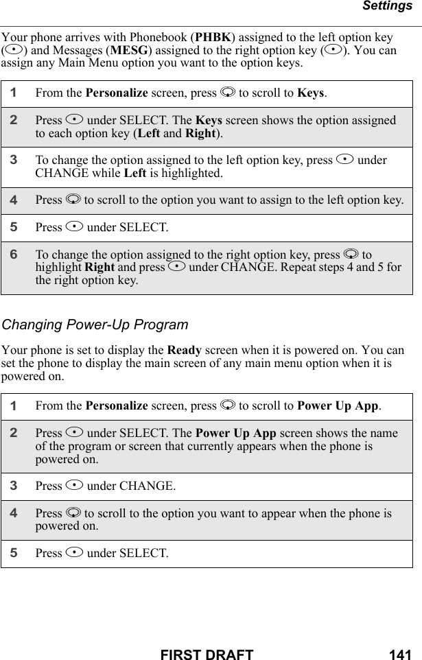 SettingsFIRST DRAFT                                  141Your phone arrives with Phonebook (PHBK) assigned to the left option key (B) and Messages (MESG) assigned to the right option key (B). You can assign any Main Menu option you want to the option keys.Changing Power-Up ProgramYour phone is set to display the Ready screen when it is powered on. You can set the phone to display the main screen of any main menu option when it is powered on.1From the Personalize screen, press R to scroll to Keys.2Press B under SELECT. The Keys screen shows the option assigned to each option key (Left and Right).3To change the option assigned to the left option key, press B under CHANGE while Left is highlighted.4Press R to scroll to the option you want to assign to the left option key.5Press B under SELECT.6To change the option assigned to the right option key, press R to highlight Right and press B under CHANGE. Repeat steps 4 and 5 for the right option key.1From the Personalize screen, press R to scroll to Power Up App.2Press B under SELECT. The Power Up App screen shows the name of the program or screen that currently appears when the phone is powered on.3Press B under CHANGE.4Press R to scroll to the option you want to appear when the phone is powered on.5Press B under SELECT.