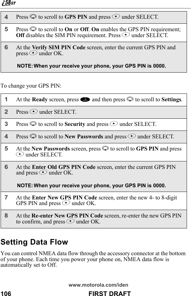 www.motorola.com/iden106                                           FIRST DRAFTTo change your GPS PIN:Setting Data FlowYou can control NMEA data flow through the accessory connector at the bottom of your phone. Each time you power your phone on, NMEA data flow is automatically set to Off. 4Press R to scroll to GPS PIN and press B under SELECT.5Press R to scroll to On or Off. On enables the GPS PIN requirement; Off disables the SIM PIN requirement. Press B under SELECT.6At the Verify SIM PIN Code screen, enter the current GPS PIN and press B under OK.NOTE: When your receive your phone, your GPS PIN is 0000.1At the Ready screen, press m and then press R to scroll to Settings.2Press B under SELECT.3Press R to scroll to Security and press B under SELECT.4Press R to scroll to New Passwords and press B under SELECT.5At the New Passwords screen, press R to scroll to GPS PIN and press B under SELECT.6At the Enter Old GPS PIN Code screen, enter the current GPS PIN and press B under OK.NOTE: When your receive your phone, your GPS PIN is 0000.7At the Enter New GPS PIN Code screen, enter the new 4- to 8-digit GPS PIN and press B under OK.8At the Re-enter New GPS PIN Code screen, re-enter the new GPS PIN to confirm, and press B under OK.