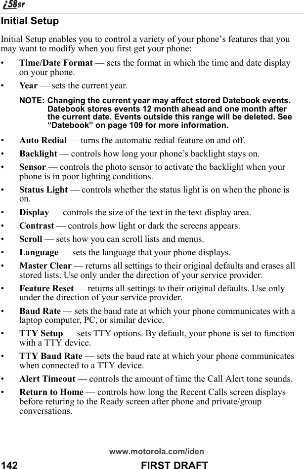 www.motorola.com/iden142                                           FIRST DRAFTInitial SetupInitial Setup enables you to control a variety of your phone’s features that you may want to modify when you first get your phone:•Time/Date Format — sets the format in which the time and date display on your phone.•Ye a r  — sets the current year.NOTE: Changing the current year may affect stored Datebook events. Datebook stores events 12 month ahead and one month after the current date. Events outside this range will be deleted. See “Datebook” on page 109 for more information.•Auto Redial — turns the automatic redial feature on and off.•Backlight — controls how long your phone’s backlight stays on.•Sensor — controls the photo sensor to activate the backlight when your phone is in poor lighting conditions.•Status Light — controls whether the status light is on when the phone is on.•Display — controls the size of the text in the text display area.•Contrast — controls how light or dark the screens appears.•Scroll — sets how you can scroll lists and menus.•Language — sets the language that your phone displays.•Master Clear — returns all settings to their original defaults and erases all stored lists. Use only under the direction of your service provider.•Feature Reset — returns all settings to their original defaults. Use only under the direction of your service provider.•Baud Rate — sets the baud rate at which your phone communicates with a laptop computer, PC, or similar device.•TTY Setup — sets TTY options. By default, your phone is set to function with a TTY device.•TTY Baud Rate — sets the baud rate at which your phone communicates when connected to a TTY device.•Alert Timeout — controls the amount of time the Call Alert tone sounds.•Return to Home — controls how long the Recent Calls screen displays before returing to the Ready screen after phone and private/group conversations.