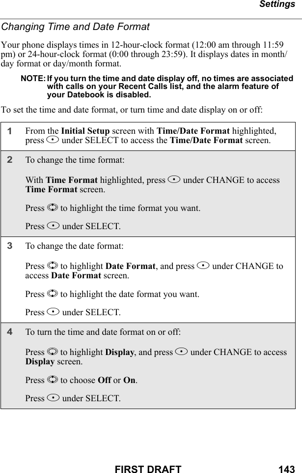 SettingsFIRST DRAFT                                  143Changing Time and Date FormatYour phone displays times in 12-hour-clock format (12:00 am through 11:59 pm) or 24-hour-clock format (0:00 through 23:59). It displays dates in month/day format or day/month format.NOTE: If you turn the time and date display off, no times are associated with calls on your Recent Calls list, and the alarm feature of your Datebook is disabled.To set the time and date format, or turn time and date display on or off:1From the Initial Setup screen with Time/Date Format highlighted, press B under SELECT to access the Time/Date Format screen.2To change the time format:With Time Format highlighted, press B under CHANGE to access Time Format screen.Press S to highlight the time format you want.Press B under SELECT.3To change the date format:Press S to highlight Date Format, and press B under CHANGE to access Date Format screen.Press S to highlight the date format you want.Press B under SELECT.4To turn the time and date format on or off:Press R to highlight Display, and press B under CHANGE to access Display screen.Press S to choose Off or On.Press B under SELECT.