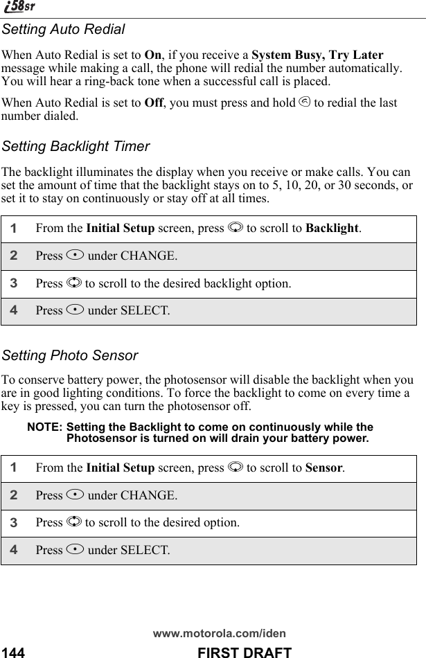 www.motorola.com/iden144                                           FIRST DRAFTSetting Auto RedialWhen Auto Redial is set to On, if you receive a System Busy, Try Later message while making a call, the phone will redial the number automatically. You will hear a ring-back tone when a successful call is placed.When Auto Redial is set to Off, you must press and hold s to redial the last number dialed.Setting Backlight TimerThe backlight illuminates the display when you receive or make calls. You can set the amount of time that the backlight stays on to 5, 10, 20, or 30 seconds, or set it to stay on continuously or stay off at all times.Setting Photo SensorTo conserve battery power, the photosensor will disable the backlight when you are in good lighting conditions. To force the backlight to come on every time a key is pressed, you can turn the photosensor off.NOTE: Setting the Backlight to come on continuously while the Photosensor is turned on will drain your battery power.1From the Initial Setup screen, press R to scroll to Backlight.2Press B under CHANGE.3Press S to scroll to the desired backlight option.4Press B under SELECT.1From the Initial Setup screen, press R to scroll to Sensor.2Press B under CHANGE.3Press S to scroll to the desired option.4Press B under SELECT.