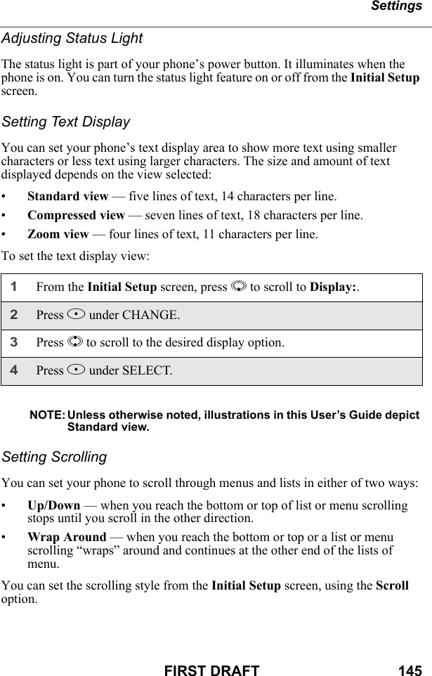 SettingsFIRST DRAFT                                  145Adjusting Status LightThe status light is part of your phone’s power button. It illuminates when the phone is on. You can turn the status light feature on or off from the Initial Setup screen.Setting Text DisplayYou can set your phone’s text display area to show more text using smaller characters or less text using larger characters. The size and amount of text displayed depends on the view selected:•Standard view — five lines of text, 14 characters per line.•Compressed view — seven lines of text, 18 characters per line.•Zoom view — four lines of text, 11 characters per line.To set the text display view:NOTE: Unless otherwise noted, illustrations in this User’s Guide depict Standard view.Setting ScrollingYou can set your phone to scroll through menus and lists in either of two ways:•Up/Down — when you reach the bottom or top of list or menu scrolling stops until you scroll in the other direction.•Wrap Around — when you reach the bottom or top or a list or menu scrolling “wraps” around and continues at the other end of the lists of menu.You can set the scrolling style from the Initial Setup screen, using the Scroll option.1From the Initial Setup screen, press R to scroll to Display:.2Press B under CHANGE.3Press S to scroll to the desired display option.4Press B under SELECT.