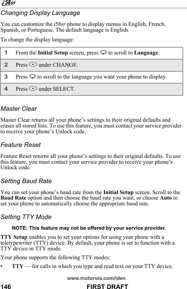 www.motorola.com/iden146                                           FIRST DRAFTChanging Display LanguageYou can customize the i58sr phone to display menus in English, French, Spanish, or Portuguese. The default language is English.To change the display language:Master ClearMaster Clear returns all your phone’s settings to their original defaults and erases all stored lists. To use this feature, you must contact your service provider to receive your phone’s Unlock code.Feature ResetFeature Reset returns all your phone’s settings to their original defaults. To use this feature, you must contact your service provider to receive your phone’s Unlock code.Setting Baud RateYou can set your phone’s baud rate from the Initial Setup screen. Scroll to the Baud Rate option and then choose the baud rate you want, or choose Auto to set your phone to automatically choose the appropriate baud rate.Setting TTY Mode NOTE: This feature may not be offered by your service provider.TTY Setup enables you to set your options for using your phone with a teletypewriter (TTY) device. By default, your phone is set to function with a TTY device in TTY mode.Your phone supports the following TTY modes:•TTY — for calls in which you type and read text on your TTY device.1From the Initial Setup screen, press R to scroll to Language. 2Press B under CHANGE.3Press R to scroll to the language you want your phone to display.4Press B under SELECT.