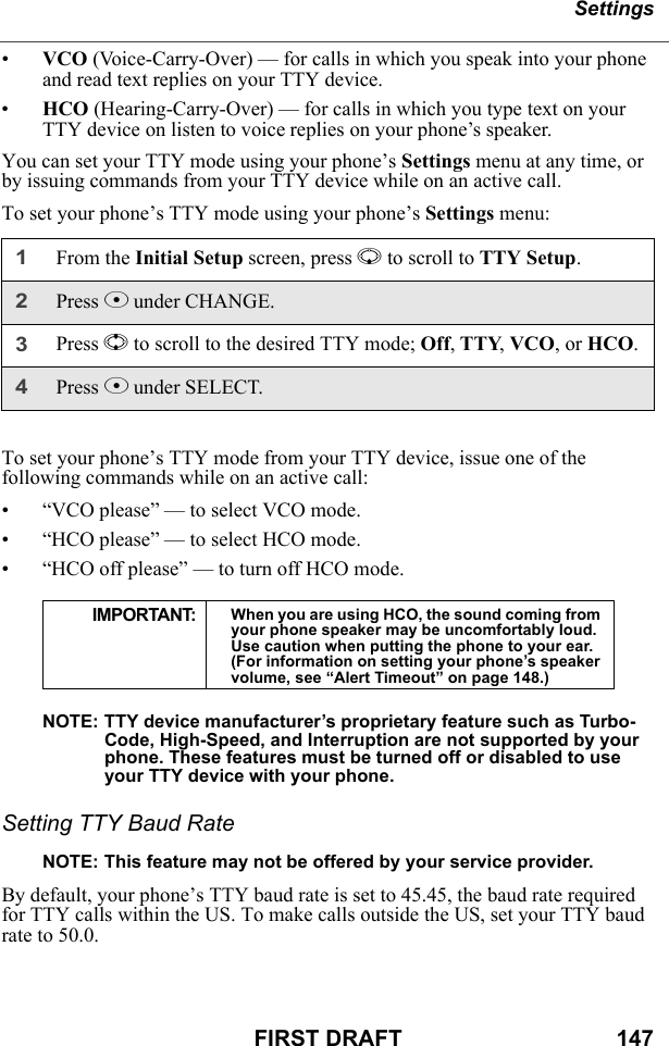 SettingsFIRST DRAFT                                  147•VCO (Voice-Carry-Over) — for calls in which you speak into your phone and read text replies on your TTY device.•HCO (Hearing-Carry-Over) — for calls in which you type text on your TTY device on listen to voice replies on your phone’s speaker.You can set your TTY mode using your phone’s Settings menu at any time, or by issuing commands from your TTY device while on an active call.To set your phone’s TTY mode using your phone’s Settings menu:To set your phone’s TTY mode from your TTY device, issue one of the following commands while on an active call:• “VCO please” — to select VCO mode.• “HCO please” — to select HCO mode.• “HCO off please” — to turn off HCO mode.NOTE: TTY device manufacturer’s proprietary feature such as Turbo-Code, High-Speed, and Interruption are not supported by your phone. These features must be turned off or disabled to use your TTY device with your phone.Setting TTY Baud RateNOTE: This feature may not be offered by your service provider.By default, your phone’s TTY baud rate is set to 45.45, the baud rate required for TTY calls within the US. To make calls outside the US, set your TTY baud rate to 50.0.1From the Initial Setup screen, press R to scroll to TTY Setup.2Press C under CHANGE.3Press S to scroll to the desired TTY mode; Off, TTY, VCO, or HCO.4Press C under SELECT.IMPORTANT: When you are using HCO, the sound coming from your phone speaker may be uncomfortably loud. Use caution when putting the phone to your ear. (For information on setting your phone’s speaker volume, see “Alert Timeout” on page 148.)