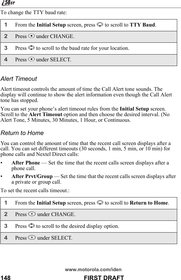 www.motorola.com/iden148                                           FIRST DRAFTTo change the TTY baud rate:Alert Timeout Alert timeout controls the amount of time the Call Alert tone sounds. The display will continue to show the alert information even though the Call Alert tone has stopped.You can set your phone’s alert timeout rules from the Initial Setup screen. Scroll to the Alert Timeout option and then choose the desired interval. (No Alert Tone, 5 Minutes, 30 Minutes, 1 Hour, or Continuous.Return to HomeYou can control the amount of time that the recent call screen displays after a call. You can set different timeouts (30 seconds, 1 min, 5 min, or 10 min) for phone calls and Nextel Direct calls:•After Phone — Set the time that the recent calls screen displays after a phone call.•After Prvt/Group — Set the time that the recent calls screen displays after a private or group call.To set the recent calls timeout.:1From the Initial Setup screen, press R to scroll to TTY Baud.2Press C under CHANGE.3Press S to scroll to the baud rate for your location.4Press C under SELECT.1From the Initial Setup screen, press R to scroll to Return to Home.2Press B under CHANGE.3Press S to scroll to the desired display option.4Press B under SELECT.