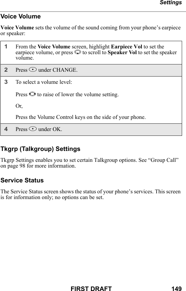 SettingsFIRST DRAFT                                  149Voice VolumeVoice Volume sets the volume of the sound coming from your phone’s earpiece or speaker:Tkgrp (Talkgroup) SettingsTkgrp Settings enables you to set certain Talkgroup options. See “Group Call” on page 98 for more information.Service StatusThe Service Status screen shows the status of your phone’s services. This screen is for information only; no options can be set.1From the Voice Volume screen, highlight Earpiece Vol to set the earpiece volume, or press R to scroll to Speaker Vol to set the speaker volume.2Press B under CHANGE. 3To select a volume level:Press T to raise of lower the volume setting.Or,Press the Volume Control keys on the side of your phone.4Press B under OK.