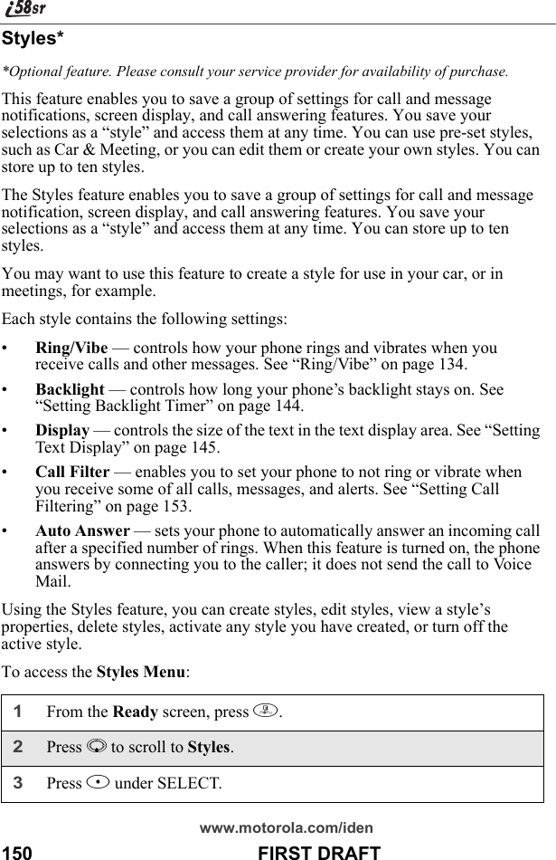 www.motorola.com/iden150                                           FIRST DRAFTStyles**Optional feature. Please consult your service provider for availability of purchase.This feature enables you to save a group of settings for call and message notifications, screen display, and call answering features. You save your selections as a “style” and access them at any time. You can use pre-set styles, such as Car &amp; Meeting, or you can edit them or create your own styles. You can store up to ten styles.The Styles feature enables you to save a group of settings for call and message notification, screen display, and call answering features. You save your selections as a “style” and access them at any time. You can store up to ten styles.You may want to use this feature to create a style for use in your car, or in meetings, for example.Each style contains the following settings:•Ring/Vibe — controls how your phone rings and vibrates when you receive calls and other messages. See “Ring/Vibe” on page 134.•Backlight — controls how long your phone’s backlight stays on. See “Setting Backlight Timer” on page 144.•Display — controls the size of the text in the text display area. See “Setting Text Display” on page 145.•Call Filter — enables you to set your phone to not ring or vibrate when you receive some of all calls, messages, and alerts. See “Setting Call Filtering” on page 153.•Auto Answer — sets your phone to automatically answer an incoming call after a specified number of rings. When this feature is turned on, the phone answers by connecting you to the caller; it does not send the call to Voice Mail.Using the Styles feature, you can create styles, edit styles, view a style’s properties, delete styles, activate any style you have created, or turn off the active style.To access the Styles Menu:1From the Ready screen, press m. 2Press R to scroll to Styles.3Press B under SELECT.