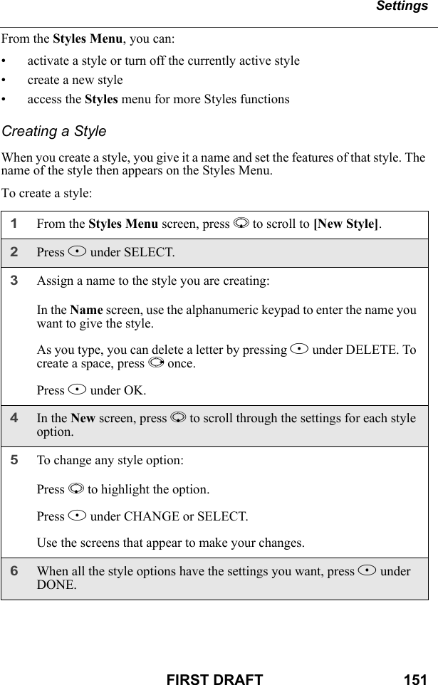 SettingsFIRST DRAFT                                  151From the Styles Menu, you can:• activate a style or turn off the currently active style• create a new style• access the Styles menu for more Styles functionsCreating a StyleWhen you create a style, you give it a name and set the features of that style. The name of the style then appears on the Styles Menu.To create a style:1From the Styles Menu screen, press R to scroll to [New Style]. 2Press B under SELECT.3Assign a name to the style you are creating:In the Name screen, use the alphanumeric keypad to enter the name you want to give the style.As you type, you can delete a letter by pressing A under DELETE. To create a space, press P once.Press B under OK.4In the New screen, press R to scroll through the settings for each style option.5To change any style option:Press R to highlight the option.Press B under CHANGE or SELECT.Use the screens that appear to make your changes.6When all the style options have the settings you want, press A under DONE.