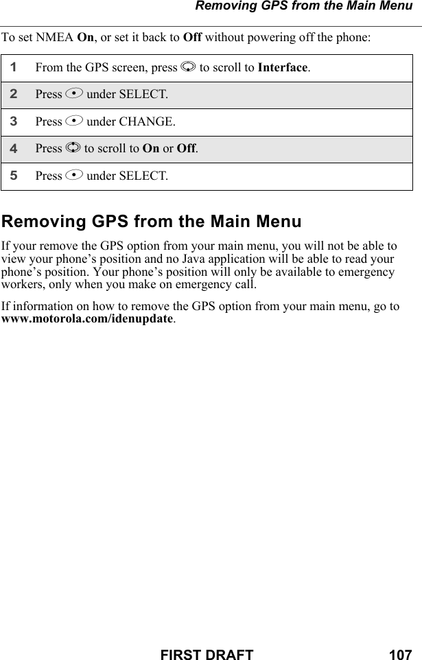 Removing GPS from the Main MenuFIRST DRAFT                                  107To set NMEA On, or set it back to Off without powering off the phone:Removing GPS from the Main MenuIf your remove the GPS option from your main menu, you will not be able to view your phone’s position and no Java application will be able to read your phone’s position. Your phone’s position will only be available to emergency workers, only when you make on emergency call.If information on how to remove the GPS option from your main menu, go to www.motorola.com/idenupdate.1From the GPS screen, press R to scroll to Interface.2Press B under SELECT.3Press B under CHANGE.4Press S to scroll to On or Off.5Press B under SELECT.