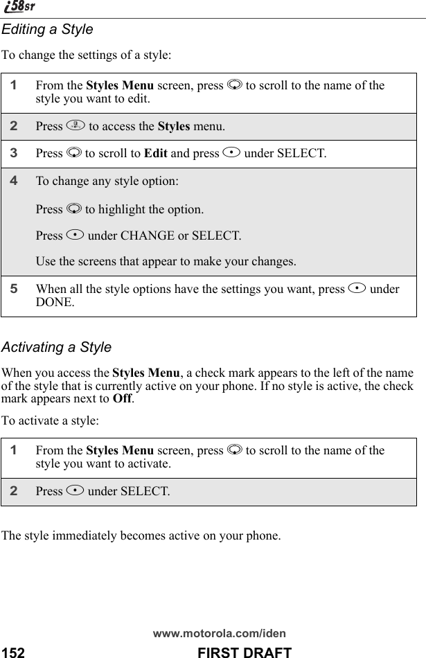 www.motorola.com/iden152                                           FIRST DRAFTEditing a StyleTo change the settings of a style:Activating a StyleWhen you access the Styles Menu, a check mark appears to the left of the name of the style that is currently active on your phone. If no style is active, the check mark appears next to Off.To activate a style:The style immediately becomes active on your phone.1From the Styles Menu screen, press R to scroll to the name of the style you want to edit. 2Press m to access the Styles menu.3Press R to scroll to Edit and press B under SELECT.4To change any style option:Press R to highlight the option.Press B under CHANGE or SELECT.Use the screens that appear to make your changes.5When all the style options have the settings you want, press A under DONE.1From the Styles Menu screen, press R to scroll to the name of the style you want to activate. 2Press B under SELECT.