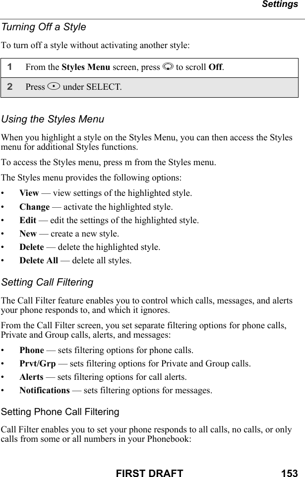 SettingsFIRST DRAFT                                  153Turning Off a StyleTo turn off a style without activating another style:Using the Styles MenuWhen you highlight a style on the Styles Menu, you can then access the Styles menu for additional Styles functions.To access the Styles menu, press m from the Styles menu.The Styles menu provides the following options:•View — view settings of the highlighted style.•Change — activate the highlighted style.•Edit — edit the settings of the highlighted style.•New — create a new style.•Delete — delete the highlighted style.•Delete All — delete all styles.Setting Call FilteringThe Call Filter feature enables you to control which calls, messages, and alerts your phone responds to, and which it ignores.From the Call Filter screen, you set separate filtering options for phone calls, Private and Group calls, alerts, and messages:•Phone — sets filtering options for phone calls.•Prvt/Grp — sets filtering options for Private and Group calls.•Alerts — sets filtering options for call alerts.•Notifications — sets filtering options for messages.Setting Phone Call FilteringCall Filter enables you to set your phone responds to all calls, no calls, or only calls from some or all numbers in your Phonebook:1From the Styles Menu screen, press R to scroll Off. 2Press B under SELECT.