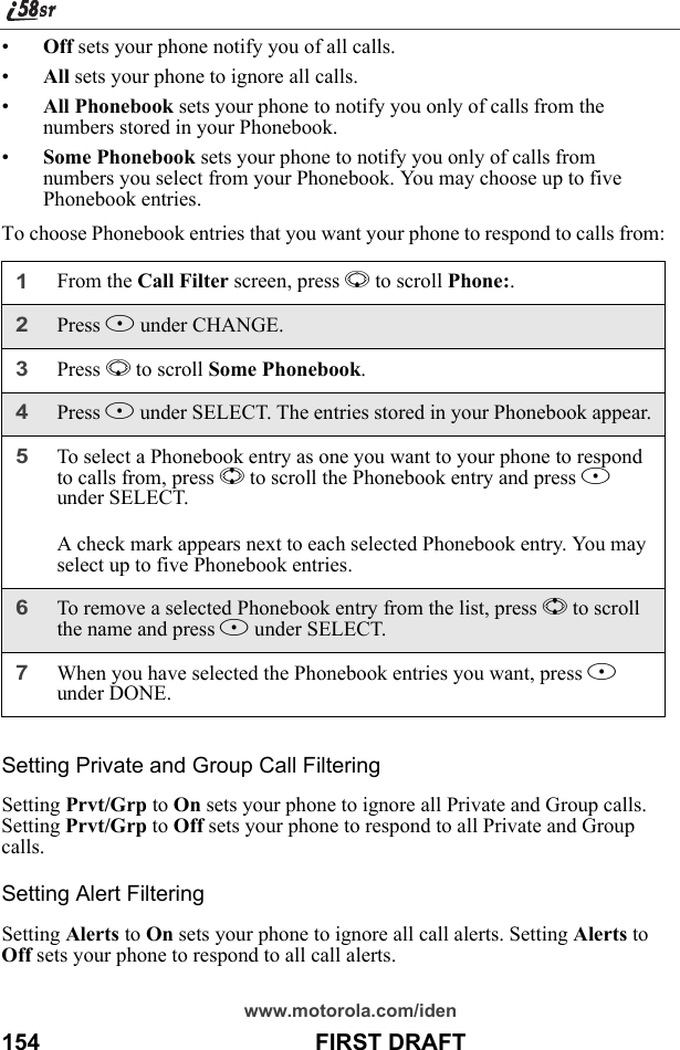 www.motorola.com/iden154                                           FIRST DRAFT•Off sets your phone notify you of all calls.•All sets your phone to ignore all calls.•All Phonebook sets your phone to notify you only of calls from the numbers stored in your Phonebook.•Some Phonebook sets your phone to notify you only of calls from numbers you select from your Phonebook. You may choose up to five Phonebook entries.To choose Phonebook entries that you want your phone to respond to calls from:Setting Private and Group Call FilteringSetting Prvt/Grp to On sets your phone to ignore all Private and Group calls. Setting Prvt/Grp to Off sets your phone to respond to all Private and Group calls.Setting Alert FilteringSetting Alerts to On sets your phone to ignore all call alerts. Setting Alerts to Off sets your phone to respond to all call alerts.1From the Call Filter screen, press R to scroll Phone:. 2Press B under CHANGE.3Press R to scroll Some Phonebook.4Press B under SELECT. The entries stored in your Phonebook appear.5To select a Phonebook entry as one you want to your phone to respond to calls from, press S to scroll the Phonebook entry and press B under SELECT.A check mark appears next to each selected Phonebook entry. You may select up to five Phonebook entries.6To remove a selected Phonebook entry from the list, press S to scroll the name and press B under SELECT.7When you have selected the Phonebook entries you want, press A under DONE.