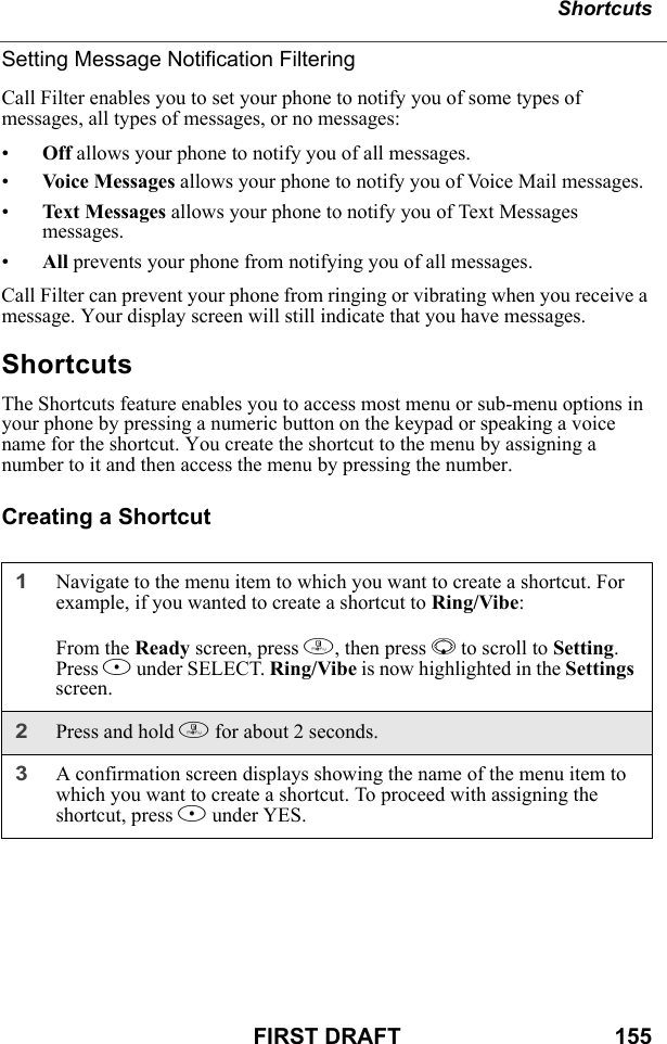 ShortcutsFIRST DRAFT                                  155Setting Message Notification FilteringCall Filter enables you to set your phone to notify you of some types of messages, all types of messages, or no messages:•Off allows your phone to notify you of all messages.•Voice Messages allows your phone to notify you of Voice Mail messages.•Text Messages allows your phone to notify you of Text Messages messages.•All prevents your phone from notifying you of all messages.Call Filter can prevent your phone from ringing or vibrating when you receive a message. Your display screen will still indicate that you have messages.ShortcutsThe Shortcuts feature enables you to access most menu or sub-menu options in your phone by pressing a numeric button on the keypad or speaking a voice name for the shortcut. You create the shortcut to the menu by assigning a number to it and then access the menu by pressing the number.Creating a Shortcut1Navigate to the menu item to which you want to create a shortcut. For example, if you wanted to create a shortcut to Ring/Vibe:From the Ready screen, press m, then press R to scroll to Setting. Press B under SELECT. Ring/Vibe is now highlighted in the Settings screen.2Press and hold m for about 2 seconds.3A confirmation screen displays showing the name of the menu item to which you want to create a shortcut. To proceed with assigning the shortcut, press A under YES.