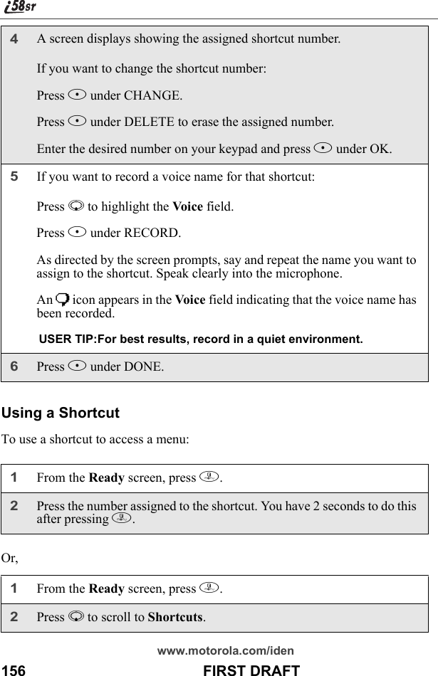 www.motorola.com/iden156                                           FIRST DRAFTUsing a ShortcutTo use a shortcut to access a menu:Or,4A screen displays showing the assigned shortcut number. If you want to change the shortcut number:Press B under CHANGE.Press A under DELETE to erase the assigned number.Enter the desired number on your keypad and press B under OK.5If you want to record a voice name for that shortcut:Press R to highlight the Voice field.Press B under RECORD.As directed by the screen prompts, say and repeat the name you want to assign to the shortcut. Speak clearly into the microphone.An ) icon appears in the Voice field indicating that the voice name has been recorded.USER TIP:For best results, record in a quiet environment.6Press A under DONE.1From the Ready screen, press m. 2Press the number assigned to the shortcut. You have 2 seconds to do this after pressing m.1From the Ready screen, press m. 2Press R to scroll to Shortcuts.