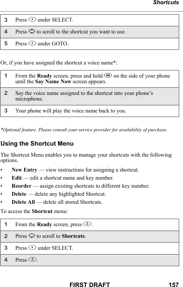 ShortcutsFIRST DRAFT                                  157Or, if you have assigned the shortcut a voice name*:*Optional feature. Please consult your service provider for availability of purchase.Using the Shortcut MenuThe Shortcut Menu enables you to manage your shortcuts with the following options.•New Entry — view instructions for assigning a shortcut.•Edit — edit a shortcut name and key number.•Reorder — assign existing shortcuts to different key number.•Delete — delete any highlighted Shortcut.•Delete All — delete all stored Shortcuts.To access the Shortcut menu:3Press B under SELECT.4Press S to scroll to the shortcut you want to use.5Press B under GOTO.1From the Ready screen, press and hold t on the side of your phone until the Say Name Now screen appears.2Say the voice name assigned to the shortcut into your phone’s microphone.3Your phone will play the voice name back to you.1From the Ready screen, press m. 2Press R to scroll to Shortcuts.3Press B under SELECT.4Press m. 