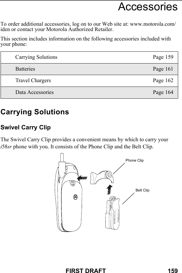 FIRST DRAFT                                    159AccessoriesTo order additional accessories, log on to our Web site at: www.motorola.com/ iden or contact your Motorola Authorized Retailer.This section includes information on the following accessories included with your phone:Carrying SolutionsSwivel Carry ClipThe Swivel Carry Clip provides a convenient means by which to carry your i58sr phone with you. It consists of the Phone Clip and the Belt Clip.Carrying Solutions Page 159Batteries Page 161Travel Chargers Page 162Data Accessories Page 164Phone ClipBelt Clip