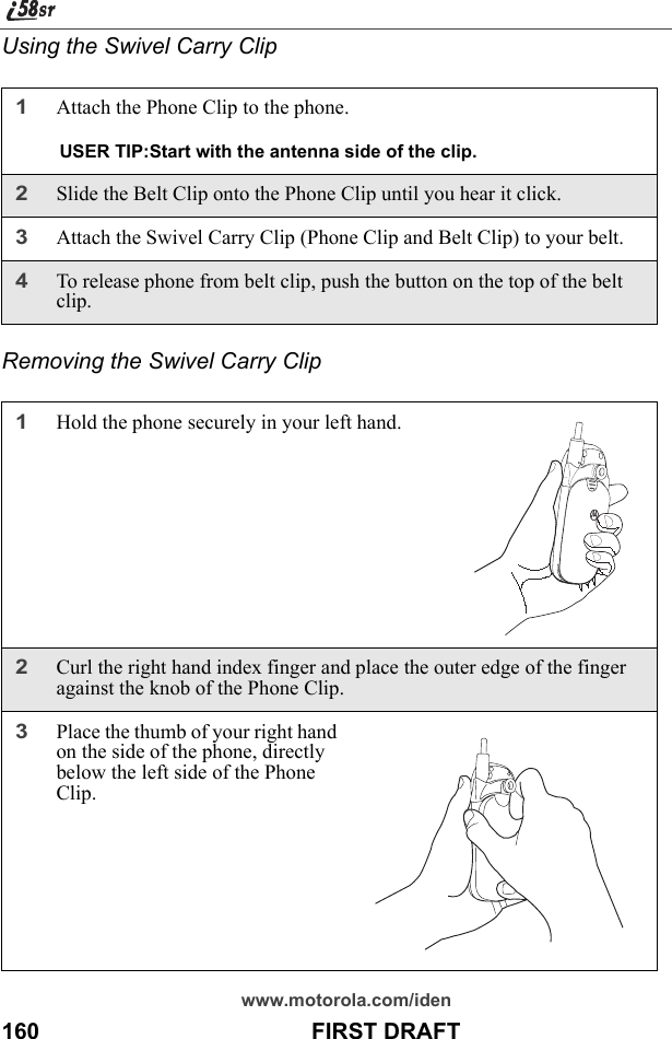 www.motorola.com/iden160                                           FIRST DRAFTUsing the Swivel Carry ClipRemoving the Swivel Carry Clip1Attach the Phone Clip to the phone. USER TIP:Start with the antenna side of the clip.2Slide the Belt Clip onto the Phone Clip until you hear it click.3Attach the Swivel Carry Clip (Phone Clip and Belt Clip) to your belt.4To release phone from belt clip, push the button on the top of the belt clip.1Hold the phone securely in your left hand.2Curl the right hand index finger and place the outer edge of the finger against the knob of the Phone Clip.3Place the thumb of your right hand on the side of the phone, directly below the left side of the Phone Clip. 