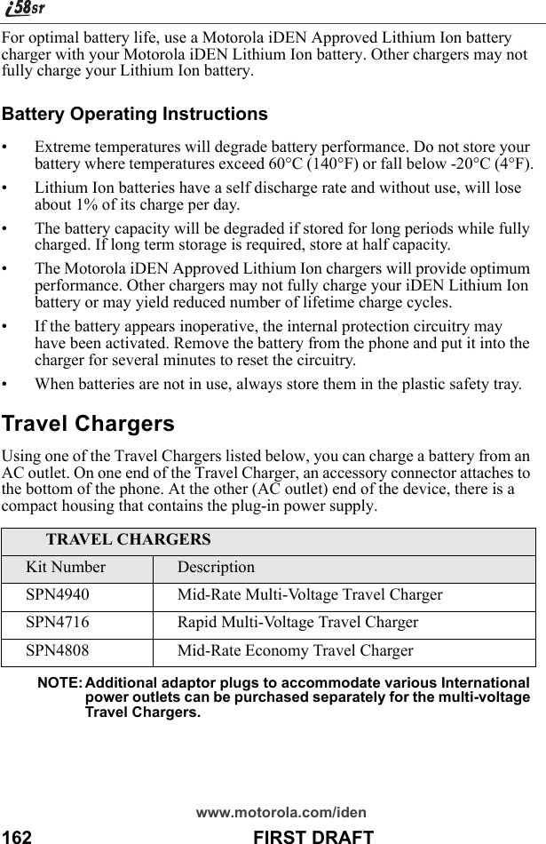 www.motorola.com/iden162                                           FIRST DRAFTFor optimal battery life, use a Motorola iDEN Approved Lithium Ion battery charger with your Motorola iDEN Lithium Ion battery. Other chargers may not fully charge your Lithium Ion battery.Battery Operating Instructions• Extreme temperatures will degrade battery performance. Do not store your battery where temperatures exceed 60°C (140°F) or fall below -20°C (4°F).• Lithium Ion batteries have a self discharge rate and without use, will lose about 1% of its charge per day.• The battery capacity will be degraded if stored for long periods while fully charged. If long term storage is required, store at half capacity. • The Motorola iDEN Approved Lithium Ion chargers will provide optimum performance. Other chargers may not fully charge your iDEN Lithium Ion battery or may yield reduced number of lifetime charge cycles. • If the battery appears inoperative, the internal protection circuitry may have been activated. Remove the battery from the phone and put it into the charger for several minutes to reset the circuitry.• When batteries are not in use, always store them in the plastic safety tray.Travel ChargersUsing one of the Travel Chargers listed below, you can charge a battery from an AC outlet. On one end of the Travel Charger, an accessory connector attaches to the bottom of the phone. At the other (AC outlet) end of the device, there is a compact housing that contains the plug-in power supply. NOTE: Additional adaptor plugs to accommodate various International power outlets can be purchased separately for the multi-voltage Travel Chargers.TRAVEL CHARGERSKit Number DescriptionSPN4940 Mid-Rate Multi-Voltage Travel ChargerSPN4716 Rapid Multi-Voltage Travel ChargerSPN4808 Mid-Rate Economy Travel Charger