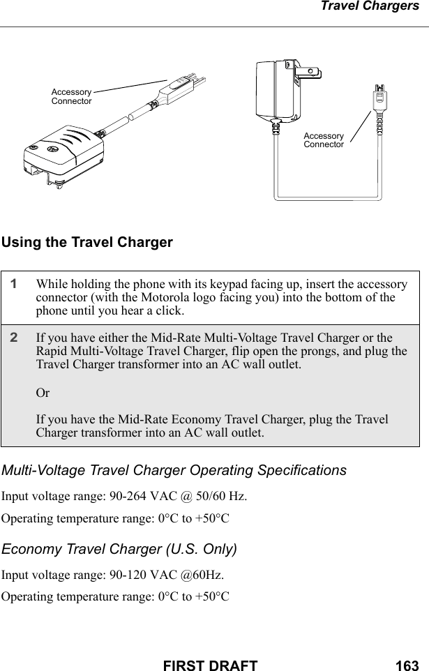 Travel ChargersFIRST DRAFT                                  163Using the Travel ChargerMulti-Voltage Travel Charger Operating SpecificationsInput voltage range: 90-264 VAC @ 50/60 Hz.Operating temperature range: 0°C to +50°CEconomy Travel Charger (U.S. Only)Input voltage range: 90-120 VAC @60Hz.Operating temperature range: 0°C to +50°C1While holding the phone with its keypad facing up, insert the accessory connector (with the Motorola logo facing you) into the bottom of the phone until you hear a click.2If you have either the Mid-Rate Multi-Voltage Travel Charger or the Rapid Multi-Voltage Travel Charger, flip open the prongs, and plug the Travel Charger transformer into an AC wall outlet. OrIf you have the Mid-Rate Economy Travel Charger, plug the Travel Charger transformer into an AC wall outlet.Accessory ConnectorAccessory Connector