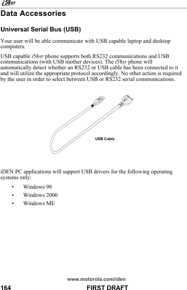 www.motorola.com/iden164                                           FIRST DRAFTData AccessoriesUniversal Serial Bus (USB)Your user will be able communicate with USB capable laptop and desktop computers.USB capable i58sr phone supports both RS232 communications and USB communications (with USB mother devices). The i58sr phone will automatically detect whether an RS232 or USB cable has been connected to it and will utilize the appropriate protocol accordingly. No other action is required by the user in order to select between USB or RS232 serial communications.iDEN PC applications will support USB drivers for the following operating systems only:• Windows 98• Windows 2000• Windows MEUSB Cable