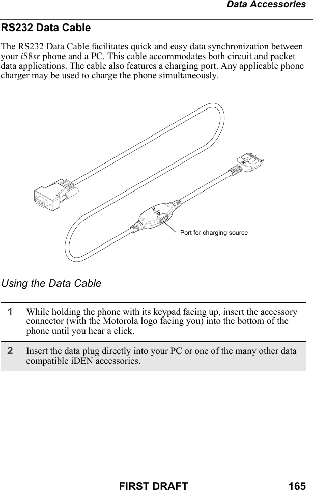 Data AccessoriesFIRST DRAFT                                  165RS232 Data CableThe RS232 Data Cable facilitates quick and easy data synchronization between your i58sr phone and a PC. This cable accommodates both circuit and packet data applications. The cable also features a charging port. Any applicable phone charger may be used to charge the phone simultaneously.Using the Data Cable1While holding the phone with its keypad facing up, insert the accessory connector (with the Motorola logo facing you) into the bottom of the phone until you hear a click.2Insert the data plug directly into your PC or one of the many other data compatible iDEN accessories.Port for charging source