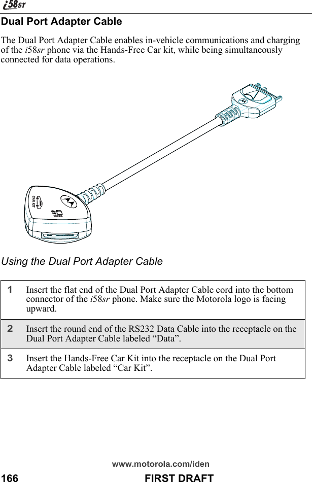 www.motorola.com/iden166                                           FIRST DRAFTDual Port Adapter CableThe Dual Port Adapter Cable enables in-vehicle communications and charging of the i58sr phone via the Hands-Free Car kit, while being simultaneously connected for data operations.Using the Dual Port Adapter Cable1Insert the flat end of the Dual Port Adapter Cable cord into the bottom connector of the i58sr phone. Make sure the Motorola logo is facing upward.2Insert the round end of the RS232 Data Cable into the receptacle on the Dual Port Adapter Cable labeled “Data”.3Insert the Hands-Free Car Kit into the receptacle on the Dual Port Adapter Cable labeled “Car Kit”.DATACAR KIT