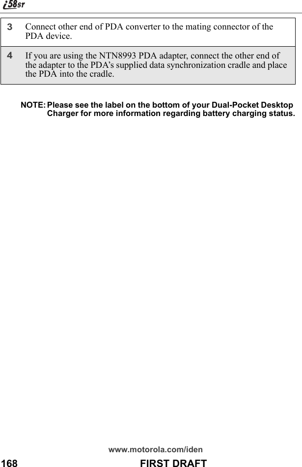 www.motorola.com/iden168                                           FIRST DRAFTNOTE: Please see the label on the bottom of your Dual-Pocket Desktop Charger for more information regarding battery charging status.3Connect other end of PDA converter to the mating connector of the PDA device.4If you are using the NTN8993 PDA adapter, connect the other end of the adapter to the PDA’s supplied data synchronization cradle and place the PDA into the cradle.