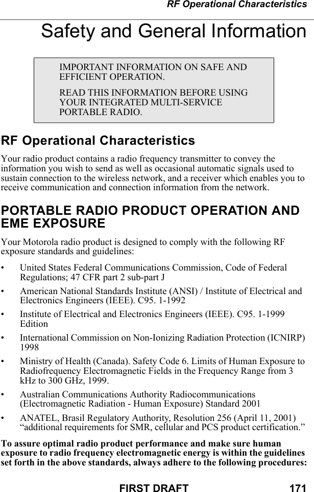 RF Operational CharacteristicsFIRST DRAFT                                  171Safety and General InformationRF Operational CharacteristicsYour radio product contains a radio frequency transmitter to convey the information you wish to send as well as occasional automatic signals used to sustain connection to the wireless network, and a receiver which enables you to receive communication and connection information from the network.PORTABLE RADIO PRODUCT OPERATION AND EME EXPOSUREYour Motorola radio product is designed to comply with the following RF exposure standards and guidelines:• United States Federal Communications Commission, Code of Federal Regulations; 47 CFR part 2 sub-part J• American National Standards Institute (ANSI) / Institute of Electrical and Electronics Engineers (IEEE). C95. 1-1992• Institute of Electrical and Electronics Engineers (IEEE). C95. 1-1999 Edition• International Commission on Non-Ionizing Radiation Protection (ICNIRP) 1998• Ministry of Health (Canada). Safety Code 6. Limits of Human Exposure to Radiofrequency Electromagnetic Fields in the Frequency Range from 3 kHz to 300 GHz, 1999.• Australian Communications Authority Radiocommunications (Electromagnetic Radiation - Human Exposure) Standard 2001• ANATEL, Brasil Regulatory Authority, Resolution 256 (April 11, 2001) “additional requirements for SMR, cellular and PCS product certification.” To assure optimal radio product performance and make sure human exposure to radio frequency electromagnetic energy is within the guidelines set forth in the above standards, always adhere to the following procedures:IMPORTANT INFORMATION ON SAFE AND EFFICIENT OPERATION. READ THIS INFORMATION BEFORE USING YOUR INTEGRATED MULTI-SERVICE PORTABLE RADIO.