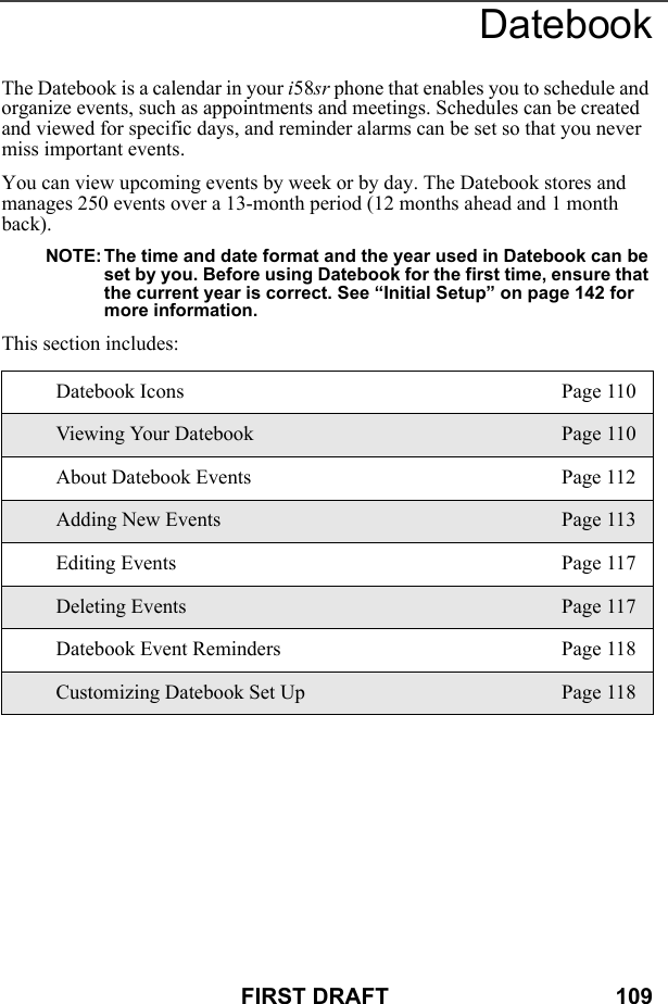 FIRST DRAFT                                    109DatebookThe Datebook is a calendar in your i58sr phone that enables you to schedule and organize events, such as appointments and meetings. Schedules can be created and viewed for specific days, and reminder alarms can be set so that you never miss important events. You can view upcoming events by week or by day. The Datebook stores and manages 250 events over a 13-month period (12 months ahead and 1 month back).NOTE: The time and date format and the year used in Datebook can be set by you. Before using Datebook for the first time, ensure that the current year is correct. See “Initial Setup” on page 142 for more information.This section includes: Datebook Icons Page 110Viewing Your Datebook Page 110About Datebook Events Page 112Adding New Events Page 113Editing Events Page 117Deleting Events Page 117Datebook Event Reminders Page 118Customizing Datebook Set Up Page 118