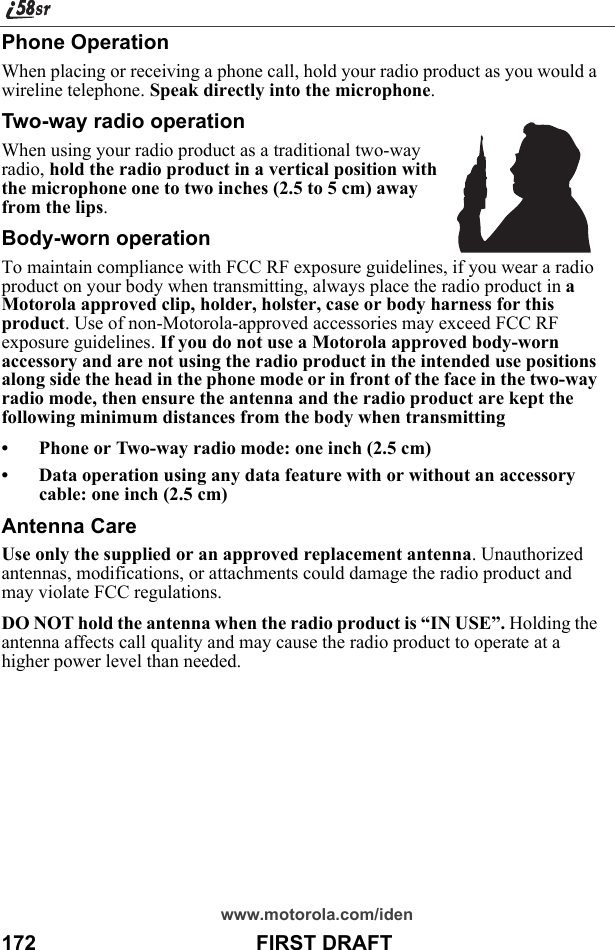 www.motorola.com/iden172                                      FIRST DRAFTPhone OperationWhen placing or receiving a phone call, hold your radio product as you would a wireline telephone. Speak directly into the microphone.Two-way radio operationWhen using your radio product as a traditional two-way radio, hold the radio product in a vertical position with the microphone one to two inches (2.5 to 5 cm) away from the lips.Body-worn operationTo maintain compliance with FCC RF exposure guidelines, if you wear a radio product on your body when transmitting, always place the radio product in a Motorola approved clip, holder, holster, case or body harness for this product. Use of non-Motorola-approved accessories may exceed FCC RF exposure guidelines. If you do not use a Motorola approved body-worn accessory and are not using the radio product in the intended use positions along side the head in the phone mode or in front of the face in the two-way radio mode, then ensure the antenna and the radio product are kept the following minimum distances from the body when transmitting• Phone or Two-way radio mode: one inch (2.5 cm)• Data operation using any data feature with or without an accessory cable: one inch (2.5 cm)Antenna CareUse only the supplied or an approved replacement antenna. Unauthorized antennas, modifications, or attachments could damage the radio product and may violate FCC regulations. DO NOT hold the antenna when the radio product is “IN USE”. Holding the antenna affects call quality and may cause the radio product to operate at a higher power level than needed.