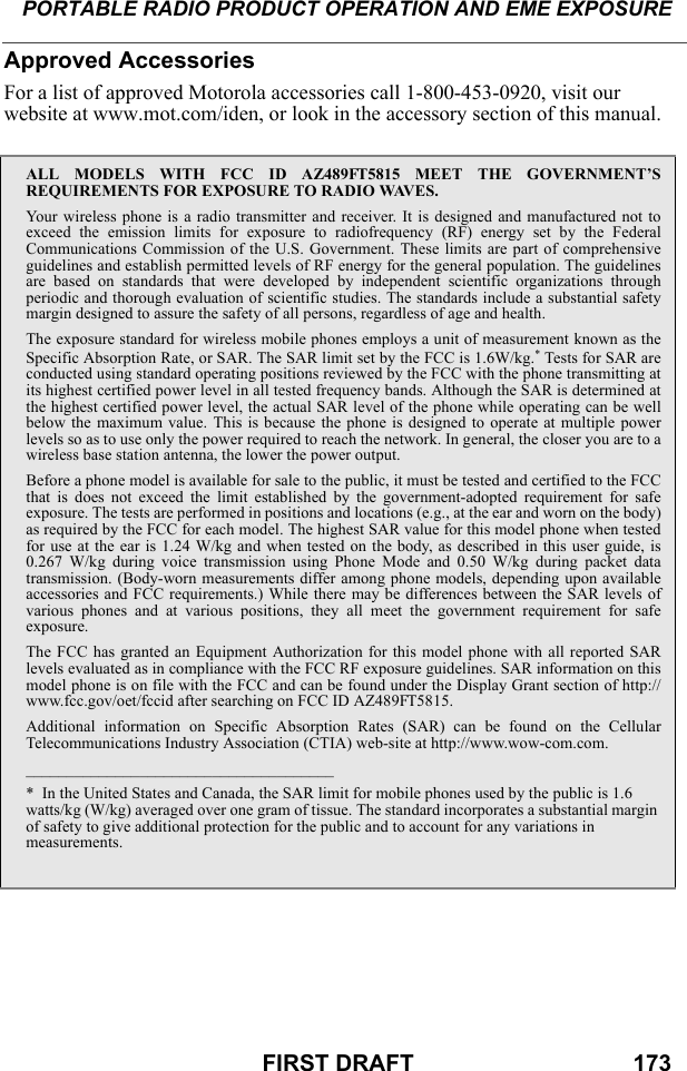 PORTABLE RADIO PRODUCT OPERATION AND EME EXPOSUREFIRST DRAFT                                  173Approved AccessoriesFor a list of approved Motorola accessories call 1-800-453-0920, visit our website at www.mot.com/iden, or look in the accessory section of this manual.ALL MODELS WITH FCC ID AZ489FT5815 MEET THE GOVERNMENT’SREQUIREMENTS FOR EXPOSURE TO RADIO WAVES.Your wireless phone is a radio transmitter and receiver. It is designed and manufactured not toexceed the emission limits for exposure to radiofrequency (RF) energy set by the FederalCommunications Commission of the U.S. Government. These limits are part of comprehensiveguidelines and establish permitted levels of RF energy for the general population. The guidelinesare based on standards that were developed by independent scientific organizations throughperiodic and thorough evaluation of scientific studies. The standards include a substantial safetymargin designed to assure the safety of all persons, regardless of age and health.The exposure standard for wireless mobile phones employs a unit of measurement known as theSpecific Absorption Rate, or SAR. The SAR limit set by the FCC is 1.6W/kg.* Tests for SAR areconducted using standard operating positions reviewed by the FCC with the phone transmitting atits highest certified power level in all tested frequency bands. Although the SAR is determined atthe highest certified power level, the actual SAR level of the phone while operating can be wellbelow the maximum value. This is because the phone is designed to operate at multiple powerlevels so as to use only the power required to reach the network. In general, the closer you are to awireless base station antenna, the lower the power output.Before a phone model is available for sale to the public, it must be tested and certified to the FCCthat is does not exceed the limit established by the government-adopted requirement for safeexposure. The tests are performed in positions and locations (e.g., at the ear and worn on the body)as required by the FCC for each model. The highest SAR value for this model phone when testedfor use at the ear is 1.24 W/kg and when tested on the body, as described in this user guide, is0.267 W/kg during voice transmission using Phone Mode and 0.50 W/kg during packet datatransmission. (Body-worn measurements differ among phone models, depending upon availableaccessories and FCC requirements.) While there may be differences between the SAR levels ofvarious phones and at various positions, they all meet the government requirement for safeexposure.The FCC has granted an Equipment Authorization for this model phone with all reported SARlevels evaluated as in compliance with the FCC RF exposure guidelines. SAR information on thismodel phone is on file with the FCC and can be found under the Display Grant section of http://www.fcc.gov/oet/fccid after searching on FCC ID AZ489FT5815.Additional information on Specific Absorption Rates (SAR) can be found on the CellularTelecommunications Industry Association (CTIA) web-site at http://www.wow-com.com.______________________________________*  In the United States and Canada, the SAR limit for mobile phones used by the public is 1.6 watts/kg (W/kg) averaged over one gram of tissue. The standard incorporates a substantial margin of safety to give additional protection for the public and to account for any variations in measurements.