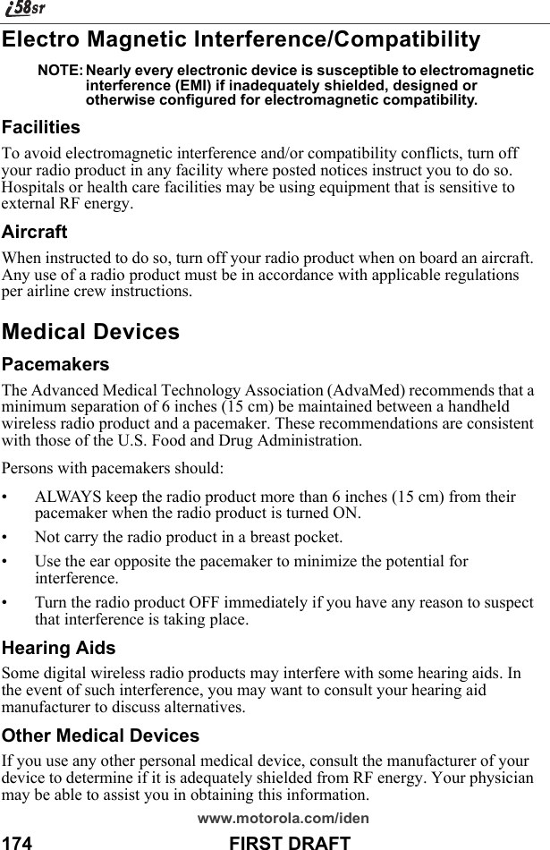 www.motorola.com/iden174                                      FIRST DRAFTElectro Magnetic Interference/CompatibilityNOTE: Nearly every electronic device is susceptible to electromagnetic interference (EMI) if inadequately shielded, designed or otherwise configured for electromagnetic compatibility.FacilitiesTo avoid electromagnetic interference and/or compatibility conflicts, turn off your radio product in any facility where posted notices instruct you to do so. Hospitals or health care facilities may be using equipment that is sensitive to external RF energy.AircraftWhen instructed to do so, turn off your radio product when on board an aircraft. Any use of a radio product must be in accordance with applicable regulations per airline crew instructions.Medical DevicesPacemakersThe Advanced Medical Technology Association (AdvaMed) recommends that a minimum separation of 6 inches (15 cm) be maintained between a handheld wireless radio product and a pacemaker. These recommendations are consistent with those of the U.S. Food and Drug Administration.Persons with pacemakers should:• ALWAYS keep the radio product more than 6 inches (15 cm) from their pacemaker when the radio product is turned ON. • Not carry the radio product in a breast pocket. • Use the ear opposite the pacemaker to minimize the potential for interference. • Turn the radio product OFF immediately if you have any reason to suspect that interference is taking place. Hearing AidsSome digital wireless radio products may interfere with some hearing aids. In the event of such interference, you may want to consult your hearing aid manufacturer to discuss alternatives.Other Medical DevicesIf you use any other personal medical device, consult the manufacturer of your device to determine if it is adequately shielded from RF energy. Your physician may be able to assist you in obtaining this information.