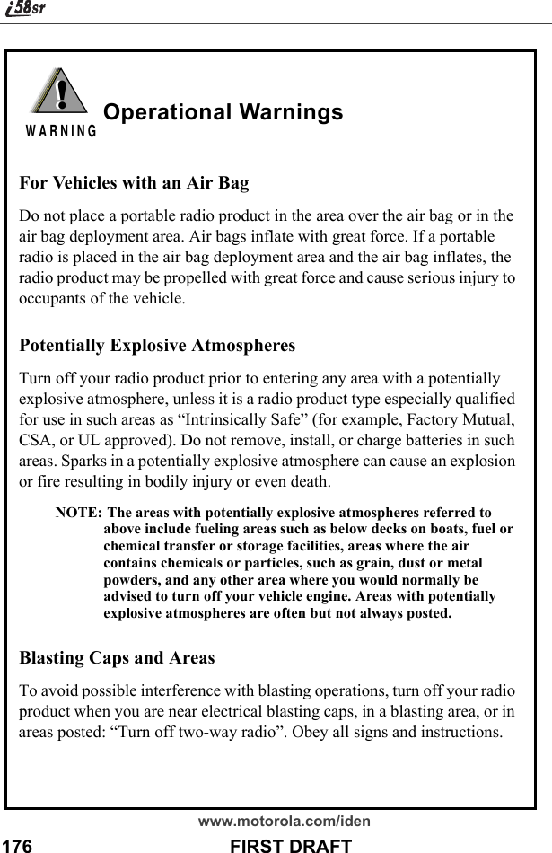 www.motorola.com/iden176                                      FIRST DRAFTOperational WarningsFor Vehicles with an Air BagDo not place a portable radio product in the area over the air bag or in the air bag deployment area. Air bags inflate with great force. If a portable radio is placed in the air bag deployment area and the air bag inflates, the radio product may be propelled with great force and cause serious injury to occupants of the vehicle. Potentially Explosive AtmospheresTurn off your radio product prior to entering any area with a potentially explosive atmosphere, unless it is a radio product type especially qualified for use in such areas as “Intrinsically Safe” (for example, Factory Mutual, CSA, or UL approved). Do not remove, install, or charge batteries in such areas. Sparks in a potentially explosive atmosphere can cause an explosion or fire resulting in bodily injury or even death.NOTE: The areas with potentially explosive atmospheres referred to above include fueling areas such as below decks on boats, fuel or chemical transfer or storage facilities, areas where the air contains chemicals or particles, such as grain, dust or metal powders, and any other area where you would normally be advised to turn off your vehicle engine. Areas with potentially explosive atmospheres are often but not always posted.Blasting Caps and AreasTo avoid possible interference with blasting operations, turn off your radio product when you are near electrical blasting caps, in a blasting area, or in areas posted: “Turn off two-way radio”. Obey all signs and instructions.!W A R N I N G!