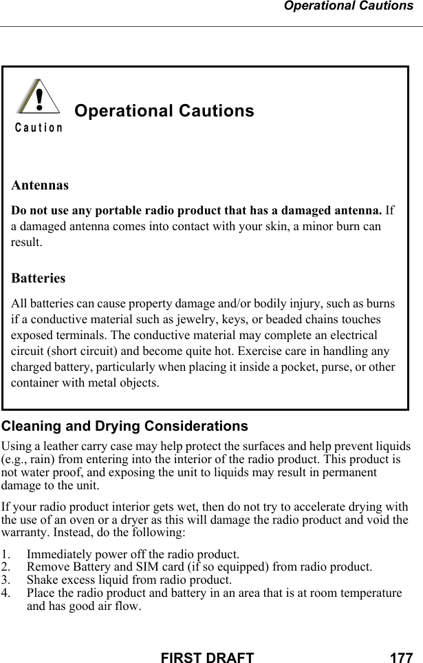 Operational CautionsFIRST DRAFT                                  177Cleaning and Drying ConsiderationsUsing a leather carry case may help protect the surfaces and help prevent liquids (e.g., rain) from entering into the interior of the radio product. This product is not water proof, and exposing the unit to liquids may result in permanent damage to the unit.If your radio product interior gets wet, then do not try to accelerate drying with the use of an oven or a dryer as this will damage the radio product and void the warranty. Instead, do the following:1. Immediately power off the radio product.2. Remove Battery and SIM card (if so equipped) from radio product.3. Shake excess liquid from radio product.4. Place the radio product and battery in an area that is at room temperature and has good air flow.Operational CautionsAntennasDo not use any portable radio product that has a damaged antenna. If a damaged antenna comes into contact with your skin, a minor burn can result.BatteriesAll batteries can cause property damage and/or bodily injury, such as burns if a conductive material such as jewelry, keys, or beaded chains touches exposed terminals. The conductive material may complete an electrical circuit (short circuit) and become quite hot. Exercise care in handling any charged battery, particularly when placing it inside a pocket, purse, or other container with metal objects.!C a u t i o n