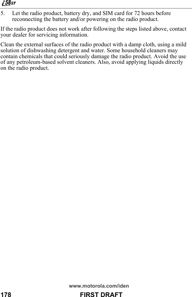 www.motorola.com/iden178                                      FIRST DRAFT5. Let the radio product, battery dry, and SIM card for 72 hours before reconnecting the battery and/or powering on the radio product.If the radio product does not work after following the steps listed above, contact your dealer for servicing information.Clean the external surfaces of the radio product with a damp cloth, using a mild solution of dishwashing detergent and water. Some household cleaners may contain chemicals that could seriously damage the radio product. Avoid the use of any petroleum-based solvent cleaners. Also, avoid applying liquids directly on the radio product.