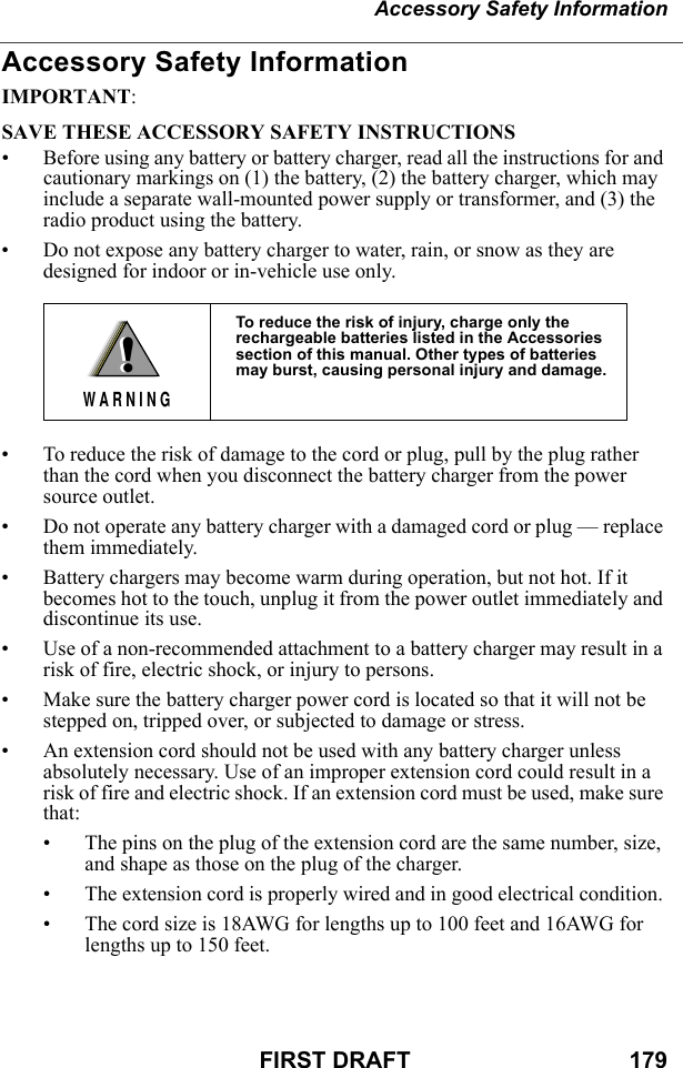 Accessory Safety InformationFIRST DRAFT                                  179Accessory Safety InformationIMPORTANT:SAVE THESE ACCESSORY SAFETY INSTRUCTIONS • Before using any battery or battery charger, read all the instructions for and cautionary markings on (1) the battery, (2) the battery charger, which may include a separate wall-mounted power supply or transformer, and (3) the radio product using the battery.• Do not expose any battery charger to water, rain, or snow as they are designed for indoor or in-vehicle use only. • To reduce the risk of damage to the cord or plug, pull by the plug rather than the cord when you disconnect the battery charger from the power source outlet.  • Do not operate any battery charger with a damaged cord or plug — replace them immediately.• Battery chargers may become warm during operation, but not hot. If it becomes hot to the touch, unplug it from the power outlet immediately and discontinue its use. • Use of a non-recommended attachment to a battery charger may result in a risk of fire, electric shock, or injury to persons.• Make sure the battery charger power cord is located so that it will not be stepped on, tripped over, or subjected to damage or stress.• An extension cord should not be used with any battery charger unless absolutely necessary. Use of an improper extension cord could result in a risk of fire and electric shock. If an extension cord must be used, make sure that:• The pins on the plug of the extension cord are the same number, size, and shape as those on the plug of the charger.• The extension cord is properly wired and in good electrical condition. • The cord size is 18AWG for lengths up to 100 feet and 16AWG for lengths up to 150 feet.To reduce the risk of injury, charge only the rechargeable batteries listed in the Accessories section of this manual. Other types of batteries may burst, causing personal injury and damage.!W A R N I N G!